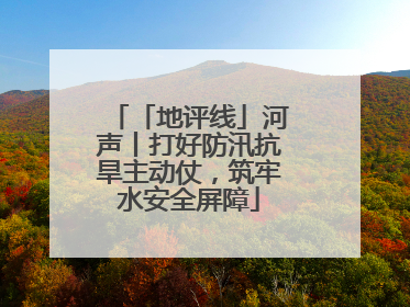 「地评线」河声丨打好防汛抗旱主动仗，筑牢水安全屏障
