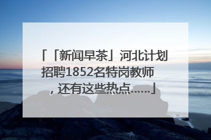 「新闻早茶」河北计划招聘1852名特岗教师，还有这些热点……