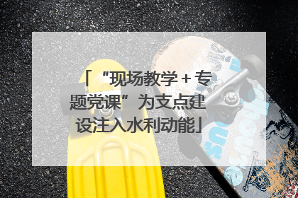 “现场教学＋专题党课”为支点建设注入水利动能