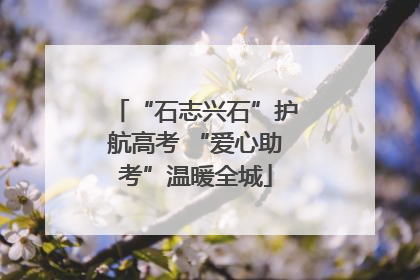 “石志兴石”护航高考 “爱心助考”温暖全城
