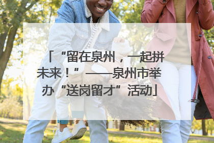 “留在泉州，一起拼未来！”——泉州市举办“送岗留才”活动
