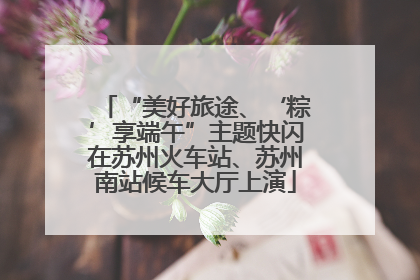 “美好旅途、‘粽’享端午”主题快闪在苏州火车站、苏州南站候车大厅上演