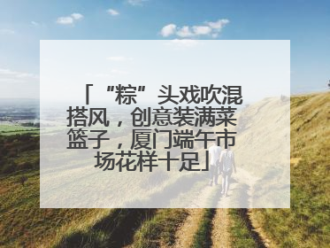 “粽”头戏吹混搭风，创意装满菜篮子，厦门端午市场花样十足