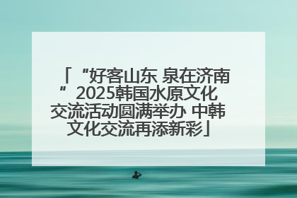 “好客山东 泉在济南”2025韩国水原文化交流活动圆满举办 中韩文化交流再添新彩