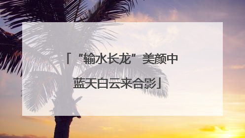 “输水长龙”美颜中 蓝天白云来合影