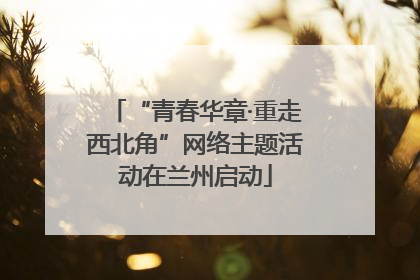 “青春华章·重走西北角”网络主题活动在兰州启动