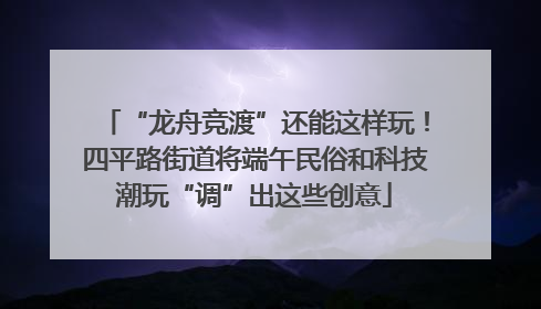 “龙舟竞渡”还能这样玩！四平路街道将端午民俗和科技潮玩“调”出这些创意