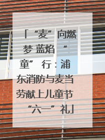 “麦”向燃梦 蓝焰 “童” 行：浦东消防与麦当劳献上儿童节“六一”礼