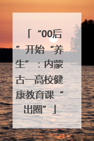 “00后”开始“养生”：内蒙古一高校健康教育课“出圈”