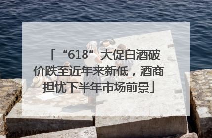 “618”大促白酒破价跌至近年来新低，酒商担忧下半年市场前景