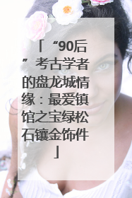 “90后”考古学者的盘龙城情缘：最爱镇馆之宝绿松石镶金饰件