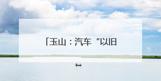 玉山：汽车“以旧换新”让利惠民 激发县域消费新活力