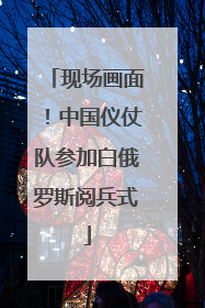 现场画面！中国仪仗队参加白俄罗斯阅兵式