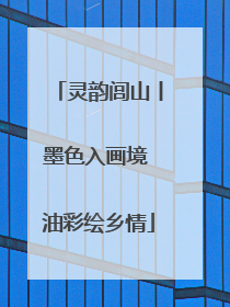 灵韵闾山丨墨色入画境 油彩绘乡情