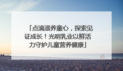点滴滋养童心，探索见证成长！光明乳业以鲜活力守护儿童营养健康