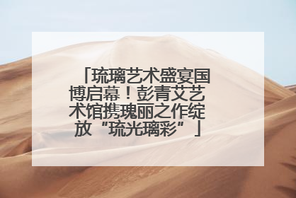 琉璃艺术盛宴国博启幕！彭青艾艺术馆携瑰丽之作绽放“琉光璃彩”