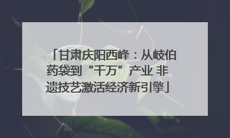 甘肃庆阳西峰：从岐伯药袋到“千万”产业 非遗技艺激活经济新引擎
