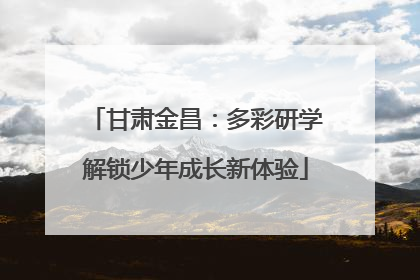 甘肃金昌：多彩研学解锁少年成长新体验