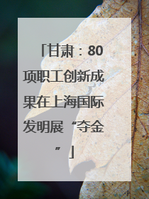 甘肃：80项职工创新成果在上海国际发明展“夺金”