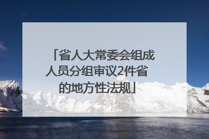省人大常委会组成人员分组审议2件省的地方性法规