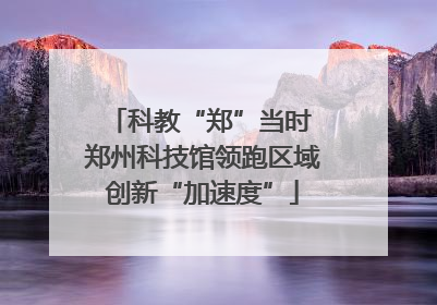 科教“郑”当时 郑州科技馆领跑区域创新“加速度”
