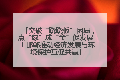 突破“跷跷板”困局，点“绿”成“金”促发展！邯郸推动经济发展与环境保护互促共赢