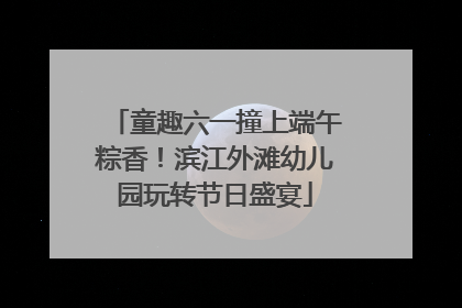 童趣六一撞上端午粽香！滨江外滩幼儿园玩转节日盛宴