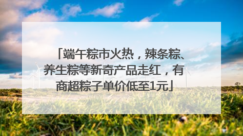 端午粽市火热，辣条粽、养生粽等新奇产品走红，有商超粽子单价低至1元