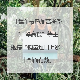 端午节叠加高考季 “一举高粽”等主题粽子销量连日上涨丨封面有数