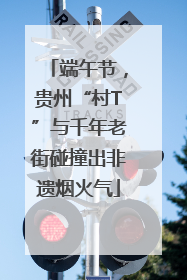 端午节，贵州“村T”与千年老街碰撞出非遗烟火气