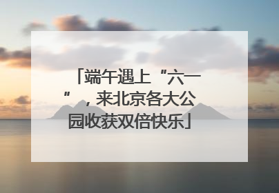 端午遇上“六一”，来北京各大公园收获双倍快乐