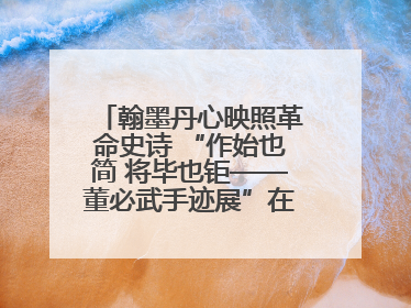 翰墨丹心映照革命史诗 “作始也简 将毕也钜——董必武手迹展”在福州开幕