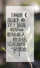 网剧《荡漾》收官！顶流明星vs职场新人，程金铭完美演绎“星素恋”