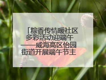 粽香传情暖社区 多彩活动迎端午——威海高区怡园街道开展端午节主题系列活动