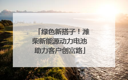 绿色新搭子！潍柴新能源动力电池助力客户创富路