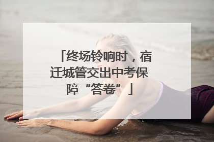 终场铃响时，宿迁城管交出中考保障“答卷”