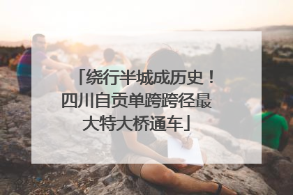 绕行半城成历史！四川自贡单跨跨径最大特大桥通车