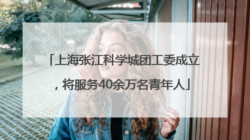 上海张江科学城团工委成立，将服务40余万名青年人