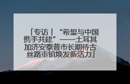 专访丨“希望与中国携手共建”——土耳其加济安泰普市长期待古丝路重镇焕发新活力