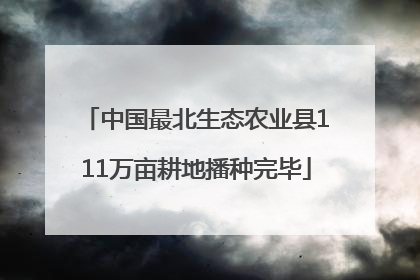 中国最北生态农业县111万亩耕地播种完毕