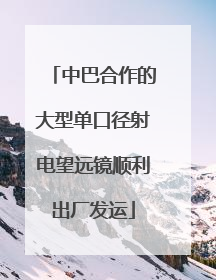 中巴合作的大型单口径射电望远镜顺利出厂发运