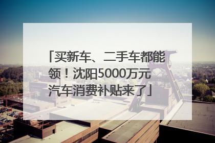 买新车、二手车都能领！沈阳5000万元汽车消费补贴来了