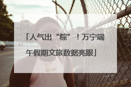 人气出“粽”！万宁端午假期文旅数据亮眼