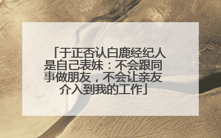 于正否认白鹿经纪人是自己表妹：不会跟同事做朋友，不会让亲友介入到我的工作
