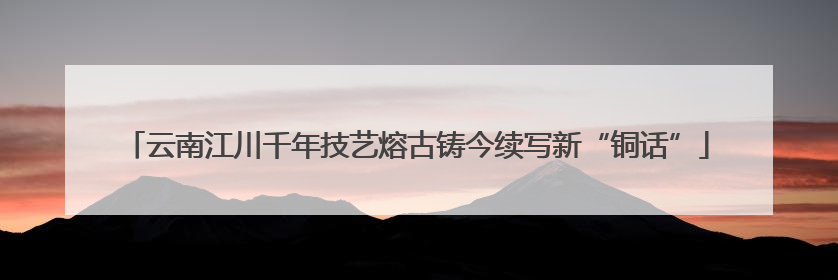 云南江川千年技艺熔古铸今续写新“铜话”