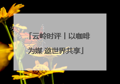 云岭时评丨以咖啡为媒 邀世界共享