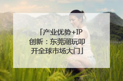 产业优势+IP创新：东莞潮玩叩开全球市场大门