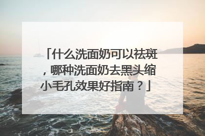 什么洗面奶可以祛斑，哪种洗面奶去黑头缩小毛孔效果好指南？