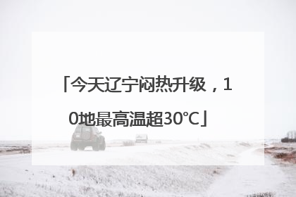 今天辽宁闷热升级，10地最高温超30℃
