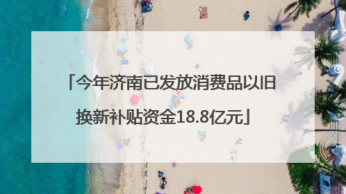 今年济南已发放消费品以旧换新补贴资金18.8亿元
